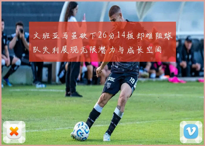 文班亚马虽砍下26分14板却难阻球队失利展现无限潜力与成长空间