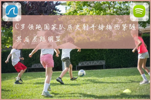 C罗领跑国家队历史射手榜梅西紧随其后差距明显