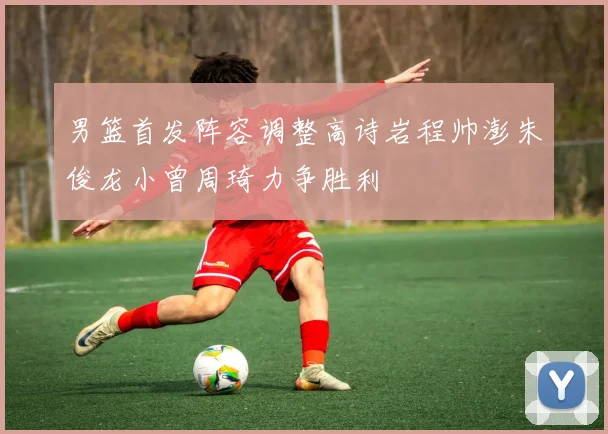 男篮首发阵容调整高诗岩程帅澎朱俊龙小曾周琦力争胜利