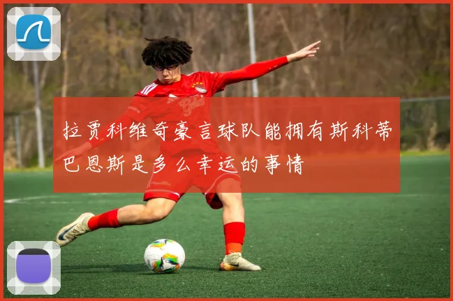 拉贾科维奇豪言球队能拥有斯科蒂巴恩斯是多么幸运的事情