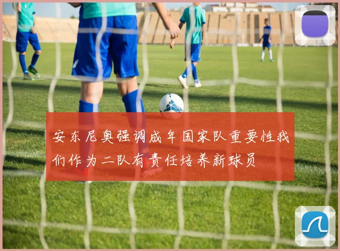 安东尼奥强调成年国家队重要性我们作为二队有责任培养新球员