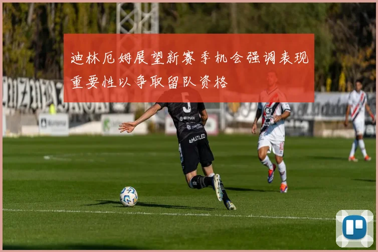 迪林厄姆展望新赛季机会强调表现重要性以争取留队资格