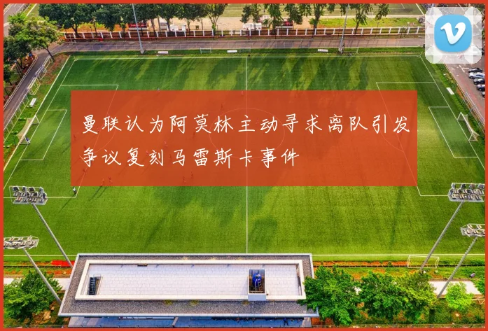 曼联认为阿莫林主动寻求离队引发争议复刻马雷斯卡事件