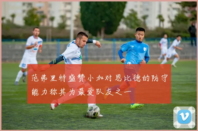 范弗里特盛赞小加对恩比德的防守能力称其为最爱队友之一