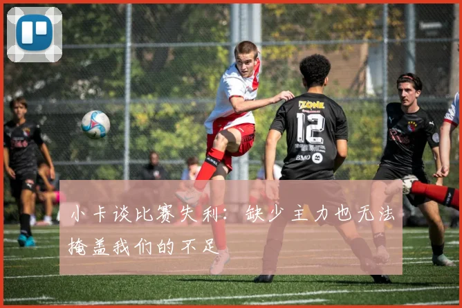 小卡谈比赛失利：缺少主力也无法掩盖我们的不足