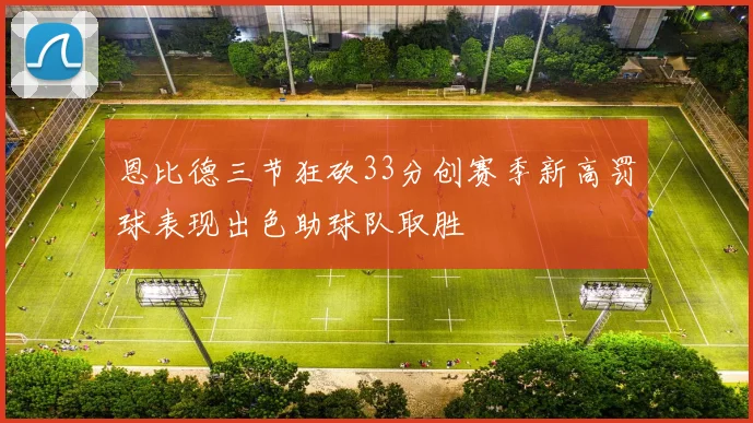 恩比德三节狂砍33分创赛季新高罚球表现出色助球队取胜