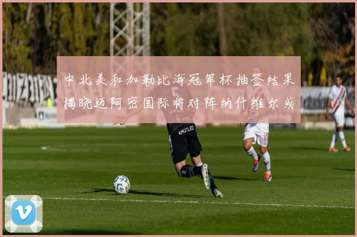 中北美和加勒比海冠军杯抽签结果揭晓迈阿密国际将对阵纳什维尔或渥太华胜者