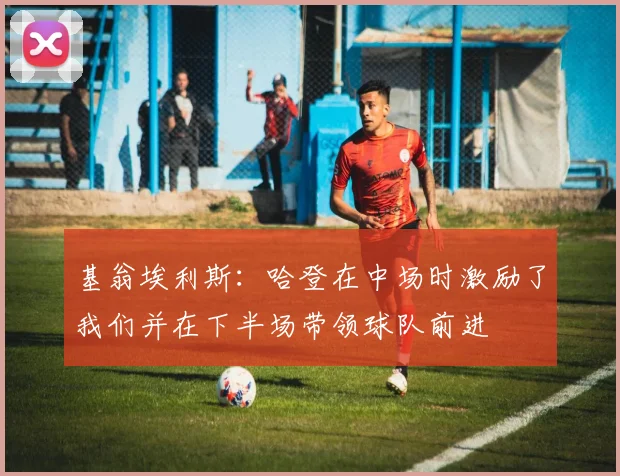 基翁埃利斯：哈登在中场时激励了我们并在下半场带领球队前进