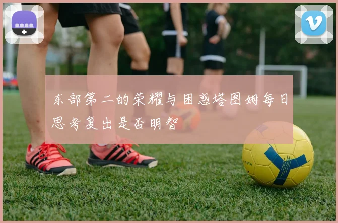 东部第二的荣耀与困惑塔图姆每日思考复出是否明智
