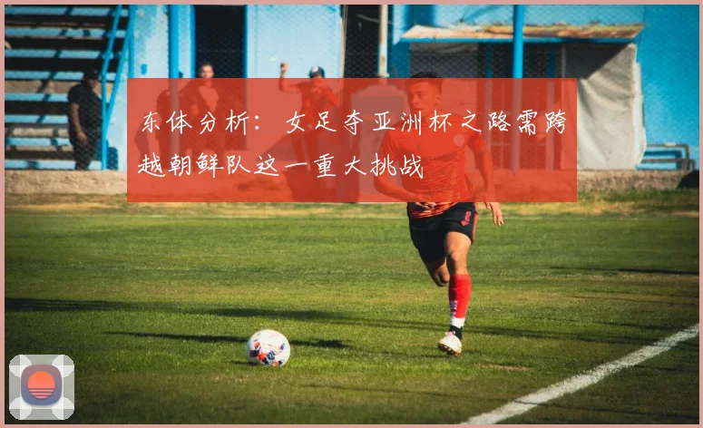 东体分析：女足夺亚洲杯之路需跨越朝鲜队这一重大挑战