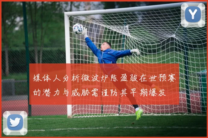 媒体人分析微波炉陈盈骏在世预赛的潜力与威胁需谨防其早期爆发