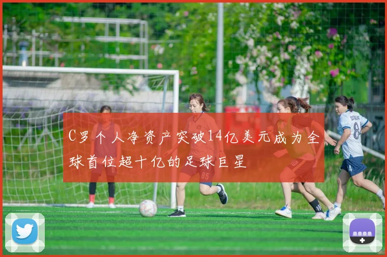 C罗个人净资产突破14亿美元成为全球首位超十亿的足球巨星