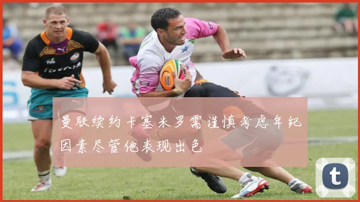 曼联续约卡塞米罗需谨慎考虑年纪因素尽管他表现出色