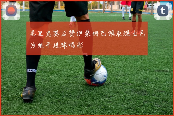 恩里克赛后赞伊桑姆巴佩表现出色为绝平进球喝彩