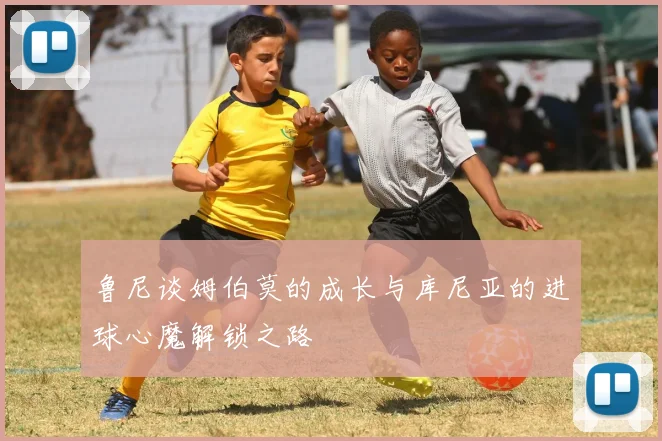 鲁尼谈姆伯莫的成长与库尼亚的进球心魔解锁之路