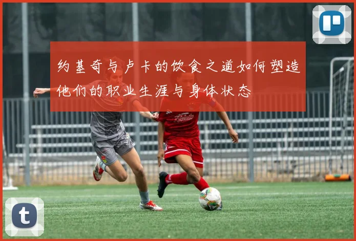 约基奇与卢卡的饮食之道如何塑造他们的职业生涯与身体状态