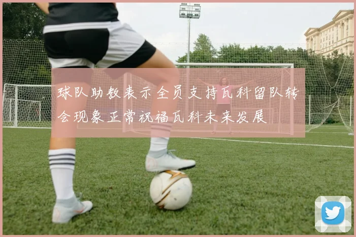 球队助教表示全员支持瓦科留队转会现象正常祝福瓦科未来发展