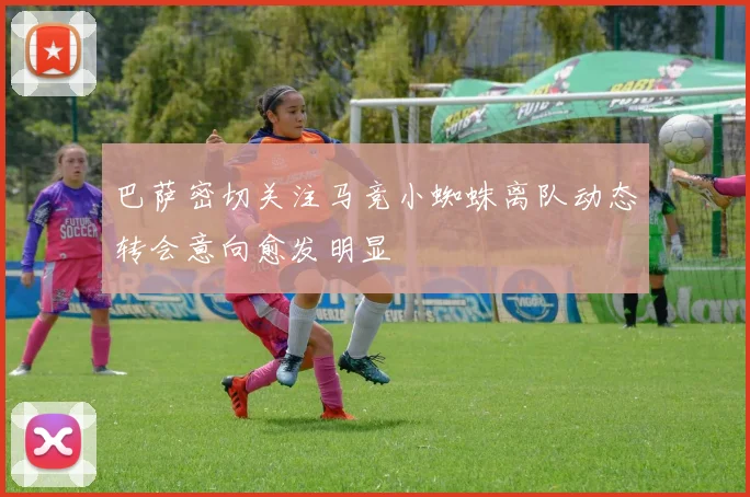 巴萨密切关注马竞小蜘蛛离队动态转会意向愈发明显