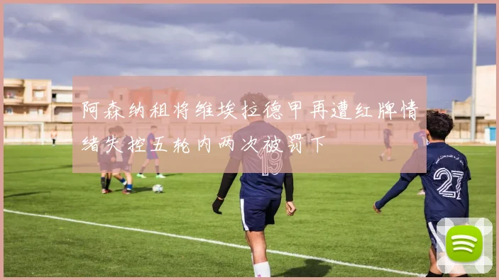阿森纳租将维埃拉德甲再遭红牌情绪失控五轮内两次被罚下