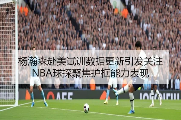 杨瀚森赴美试训数据更新引发关注 NBA球探聚焦护框能力表现（jiuyou）